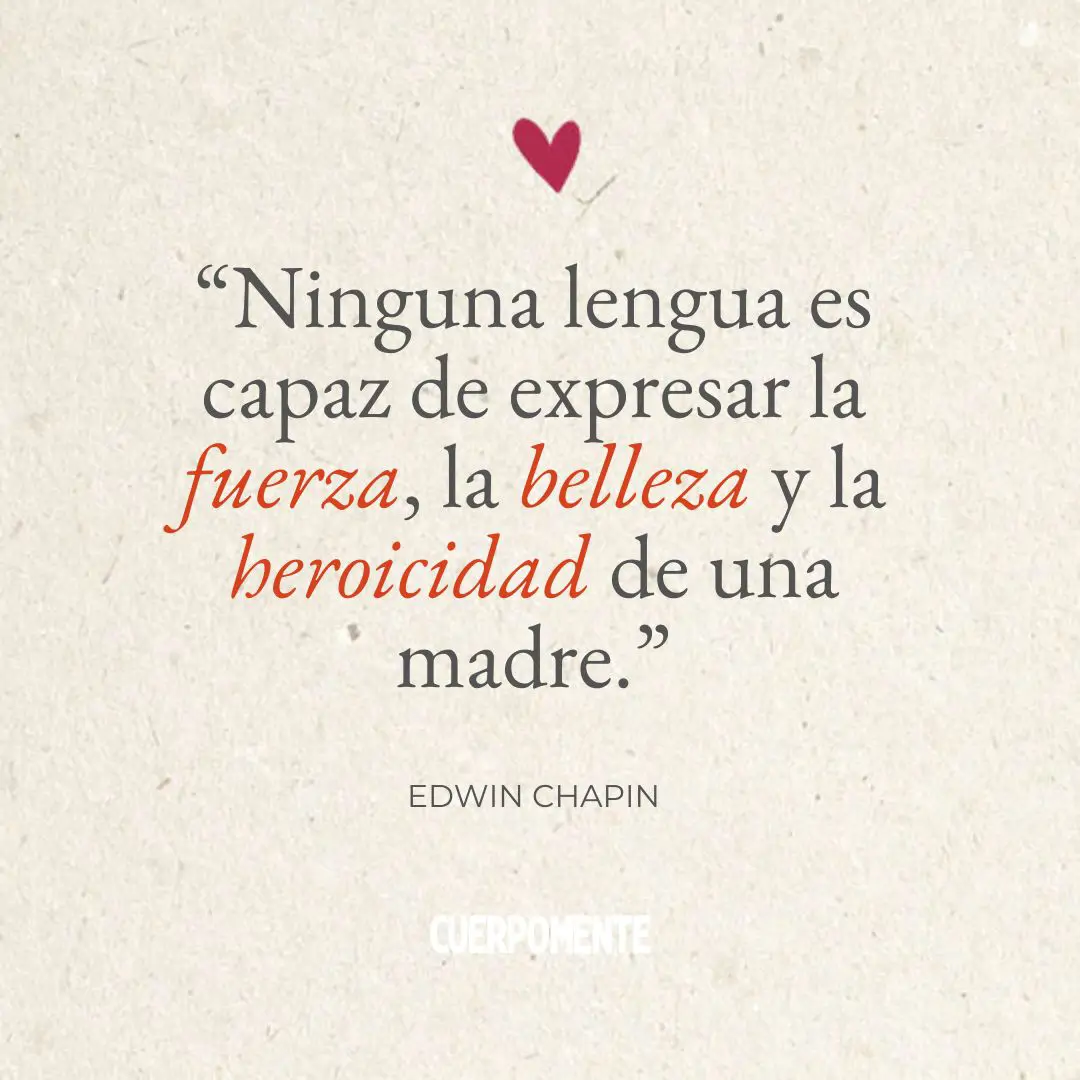 Frases Dia de la madre: 1. “Ninguna lengua es capaz de expresar la fuerza, la belleza y la heroicidad de una madre.” Edwin Chapin